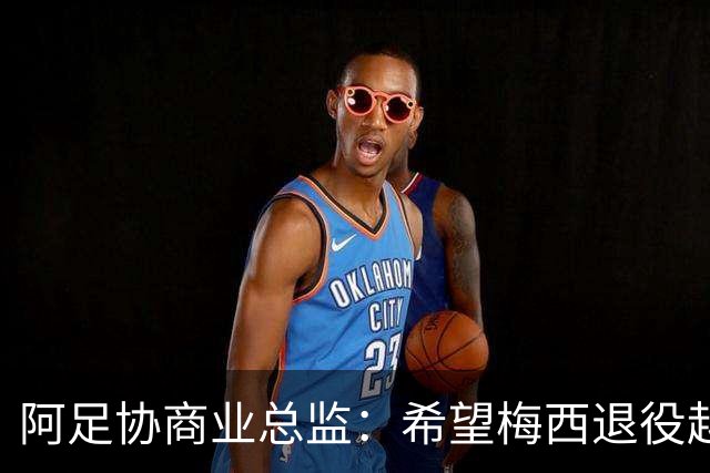 阿足协商业总监：希望梅西退役越晚越好，我们已提前几年进行规划